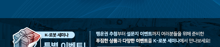 K-로봇 세미나 특별 이벤트 행운권 추첨부터 설문지 이벤트까지 여러분들을 위해 준비한 푸짐한 상품과 다양한 이벤트를 K-로봇세미나에서 만나보세요!